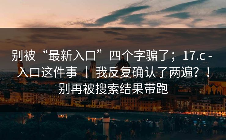 别被“最新入口”四个字骗了；17.c - 入口这件事 ｜ 我反复确认了两遍？！别再被搜索结果带跑  第1张