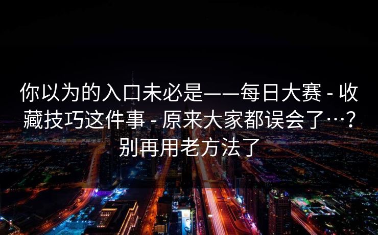 你以为的入口未必是——每日大赛 - 收藏技巧这件事 原来大家都误会了…?别再用老方法了 第1张 你以为的入口未必是——每日大赛 - 收藏技巧这件事 原来大家都误会了…?别再用老方法了 第1张