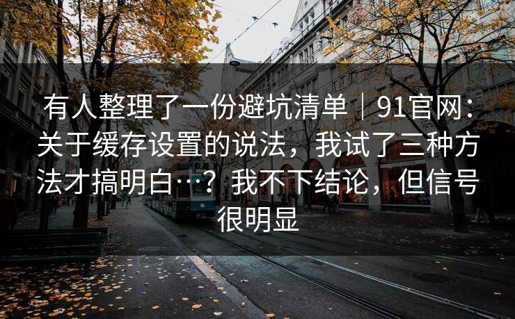 有人整理了一份避坑清单|91官网:关于缓存设置的说法,我试了三种方法才搞明白…?我不下结论,但信号很明显 第1张 有人整理了一份避坑清单|91官网:关于缓存设置的说法,我试了三种方法才搞明白…?我不下结论,但信号很明显 第1张