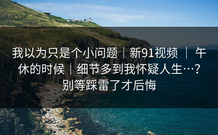 我以为只是个小问题｜新91视频 ｜ 午休的时候｜细节多到我怀疑人生…？别等踩雷了才后悔  第1张