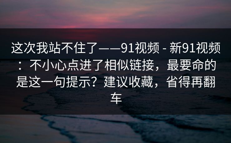 这次我站不住了——91视频 - 新91视频：不小心点进了相似链接，最要命的是这一句提示？建议收藏，省得再翻车  第1张