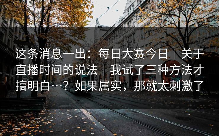 这条消息一出：每日大赛今日｜关于直播时间的说法｜我试了三种方法才搞明白…？如果属实，那就太刺激了  第1张