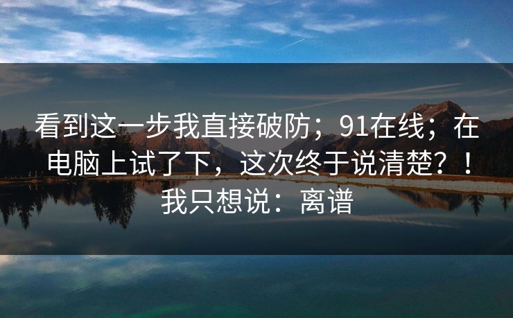 看到这一步我直接破防;91在线;在电脑上试了下,这次终于说清楚?!我只想说:离谱 第1张 看到这一步我直接破防;91在线;在电脑上试了下,这次终于说清楚?!我只想说:离谱 第1张