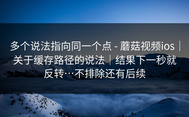 多个说法指向同一个点 - 蘑菇视频ios|关于缓存路径的说法|结果下一秒就反转…不排除还有后续 第1张 多个说法指向同一个点 - 蘑菇视频ios|关于缓存路径的说法|结果下一秒就反转…不排除还有后续 第1张