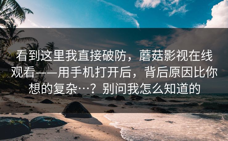 看到这里我直接破防,蘑菇影视在线观看——用手机打开后,背后原因比你想的复杂…?别问我怎么知道的 第1张 看到这里我直接破防,蘑菇影视在线观看——用手机打开后,背后原因比你想的复杂…?别问我怎么知道的 第1张