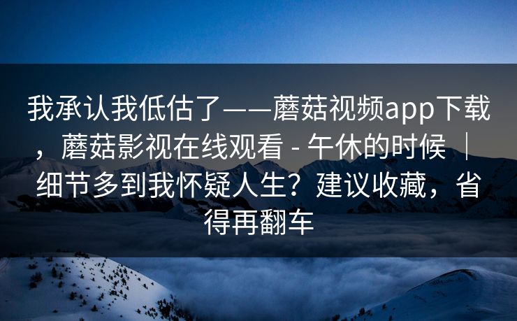 我承认我低估了——蘑菇视频app下载,蘑菇影视在线观看 - 午休的时候 | 细节多到我怀疑人生?建议收藏,省得再翻车 第1张 我承认我低估了——蘑菇视频app下载,蘑菇影视在线观看 - 午休的时候 | 细节多到我怀疑人生?建议收藏,省得再翻车 第1张