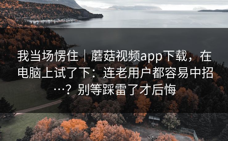 我当场愣住|蘑菇视频app下载,在电脑上试了下:连老用户都容易中招…?别等踩雷了才后悔 第1张 我当场愣住|蘑菇视频app下载,在电脑上试了下:连老用户都容易中招…?别等踩雷了才后悔 第1张