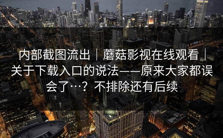 内部截图流出|蘑菇影视在线观看|关于下载入口的说法——原来大家都误会了…?不排除还有后续 第1张 内部截图流出|蘑菇影视在线观看|关于下载入口的说法——原来大家都误会了…?不排除还有后续 第1张