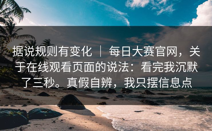 据说规则有变化 ｜ 每日大赛官网，关于在线观看页面的说法：看完我沉默了三秒。真假自辨，我只摆信息点  第1张