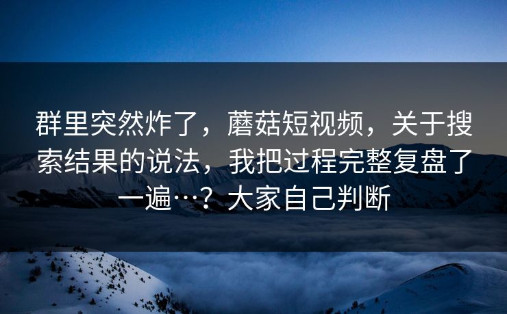 群里突然炸了，蘑菇短视频，关于搜索结果的说法，我把过程完整复盘了一遍…？大家自己判断  第1张