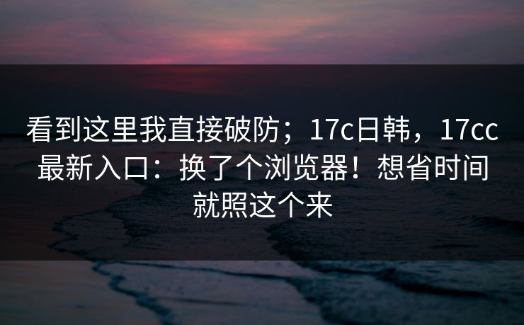 看到这里我直接破防；17c日韩，17cc最新入口：换了个浏览器！想省时间就照这个来  第1张