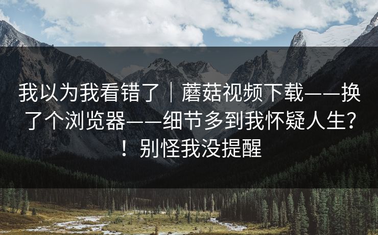 我以为我看错了｜蘑菇视频下载——换了个浏览器——细节多到我怀疑人生？！别怪我没提醒  第1张