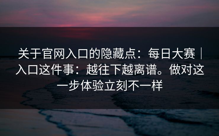关于官网入口的隐藏点:每日大赛|入口这件事:越往下越离谱。做对这一步体验立刻不一样 第1张 关于官网入口的隐藏点:每日大赛|入口这件事:越往下越离谱。做对这一步体验立刻不一样 第1张