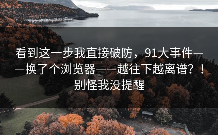 看到这一步我直接破防,91大事件——换了个浏览器——越往下越离谱?!别怪我没提醒 第1张 看到这一步我直接破防,91大事件——换了个浏览器——越往下越离谱?!别怪我没提醒 第1张