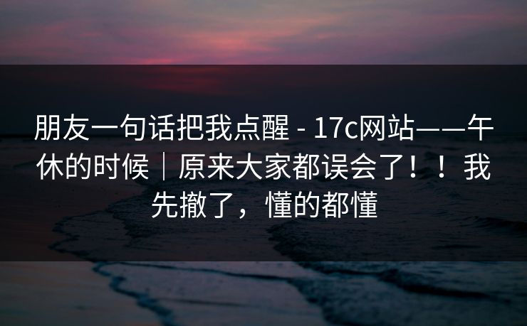 朋友一句话把我点醒 - 17c网站——午休的时候|原来大家都误会了!!我先撤了,懂的都懂 第1张 朋友一句话把我点醒 - 17c网站——午休的时候|原来大家都误会了!!我先撤了,懂的都懂 第1张