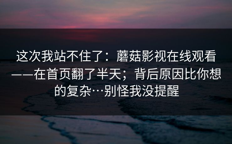 这次我站不住了：蘑菇影视在线观看——在首页翻了半天；背后原因比你想的复杂…别怪我没提醒  第1张
