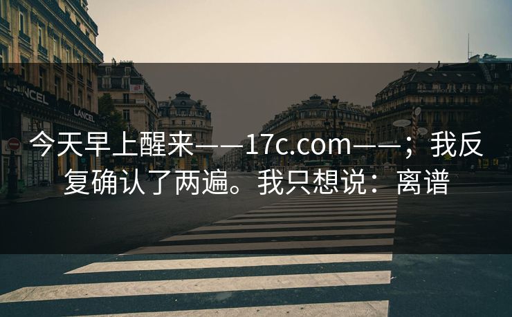 今天早上醒来——17c.com——；我反复确认了两遍。我只想说：离谱  第1张