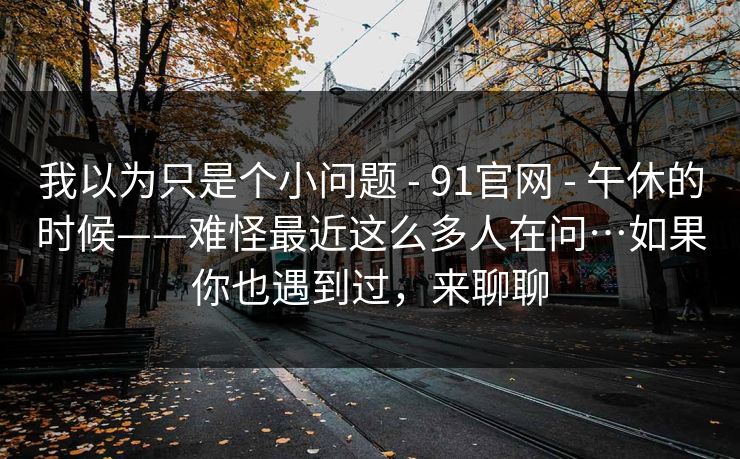 我以为只是个小问题 - 91官网 午休的时候——难怪最近这么多人在问…如果你也遇到过，来聊聊  第1张
