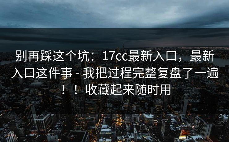 别再踩这个坑：17cc最新入口，最新入口这件事 - 我把过程完整复盘了一遍！！收藏起来随时用  第1张