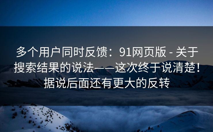 多个用户同时反馈:91网页版 - 关于搜索结果的说法——这次终于说清楚!据说后面还有更大的反转 第1张 多个用户同时反馈:91网页版 - 关于搜索结果的说法——这次终于说清楚!据说后面还有更大的反转 第1张
