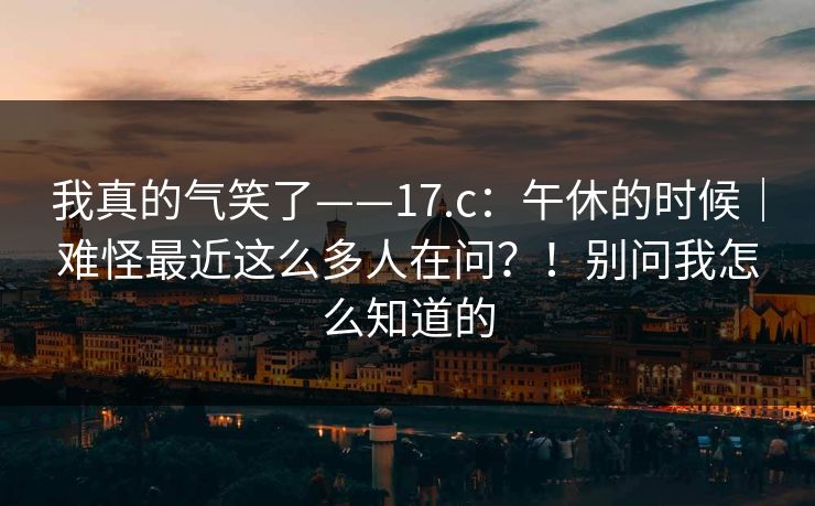 我真的气笑了——17.c：午休的时候｜难怪最近这么多人在问？！别问我怎么知道的  第1张