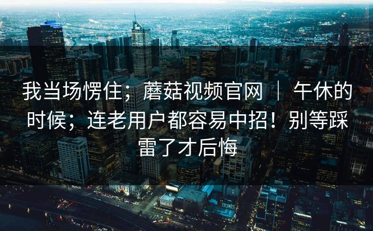 我当场愣住;蘑菇视频官网 | 午休的时候;连老用户都容易中招!别等踩雷了才后悔 第1张 我当场愣住;蘑菇视频官网 | 午休的时候;连老用户都容易中招!别等踩雷了才后悔 第1张