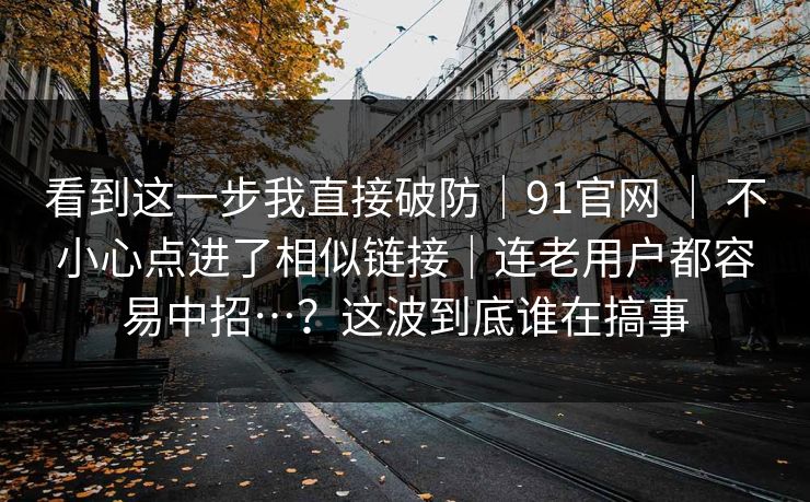 看到这一步我直接破防|91官网 | 不小心点进了相似链接|连老用户都容易中招…?这波到底谁在搞事 第1张 看到这一步我直接破防|91官网 | 不小心点进了相似链接|连老用户都容易中招…?这波到底谁在搞事 第1张