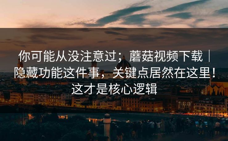 你可能从没注意过；蘑菇视频下载｜隐藏功能这件事，关键点居然在这里！这才是核心逻辑  第1张