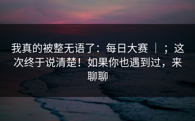 我真的被整无语了:每日大赛 | ;这次终于说清楚!如果你也遇到过,来聊聊 第1张 我真的被整无语了:每日大赛 | ;这次终于说清楚!如果你也遇到过,来聊聊 第1张