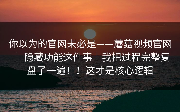 你以为的官网未必是——蘑菇视频官网 ｜ 隐藏功能这件事｜我把过程完整复盘了一遍！！这才是核心逻辑  第1张