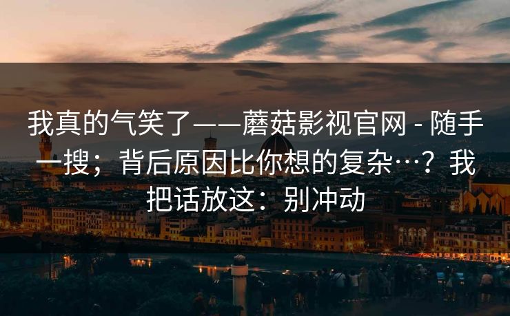 我真的气笑了——蘑菇影视官网 - 随手一搜;背后原因比你想的复杂…?我把话放这:别冲动 第1张 我真的气笑了——蘑菇影视官网 - 随手一搜;背后原因比你想的复杂…?我把话放这:别冲动 第1张