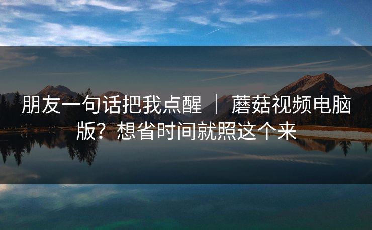 朋友一句话把我点醒 | 蘑菇视频电脑版?想省时间就照这个来 第1张 朋友一句话把我点醒 | 蘑菇视频电脑版?想省时间就照这个来 第1张