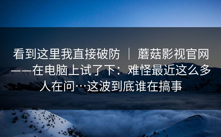 看到这里我直接破防 | 蘑菇影视官网——在电脑上试了下:难怪最近这么多人在问…这波到底谁在搞事 第1张 看到这里我直接破防 | 蘑菇影视官网——在电脑上试了下:难怪最近这么多人在问…这波到底谁在搞事 第1张