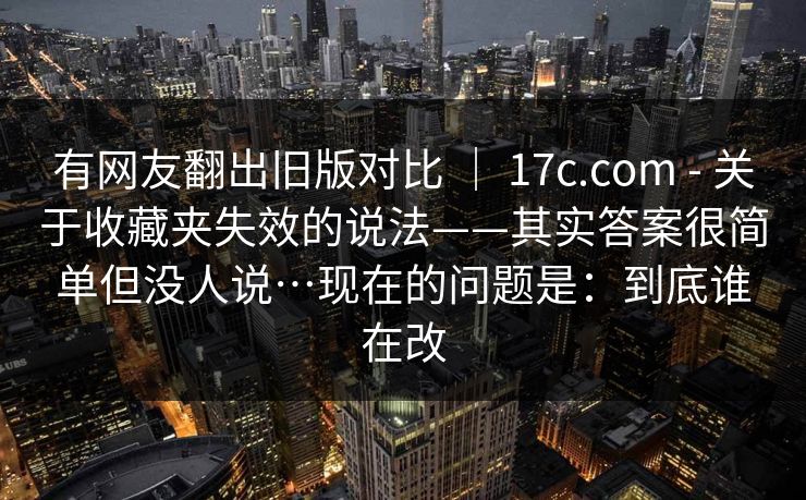 有网友翻出旧版对比 | 17c.com - 关于收藏夹失效的说法——其实答案很简单但没人说…现在的问题是:到底谁在改 第1张 有网友翻出旧版对比 | 17c.com - 关于收藏夹失效的说法——其实答案很简单但没人说…现在的问题是:到底谁在改 第1张