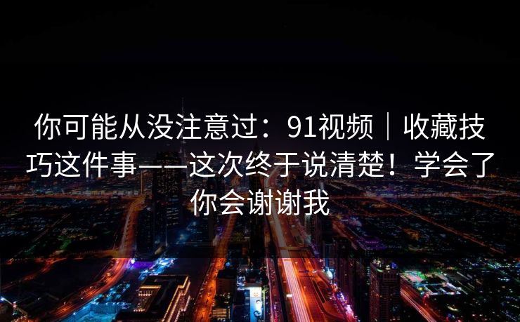 你可能从没注意过：91视频｜收藏技巧这件事——这次终于说清楚！学会了你会谢谢我  第1张