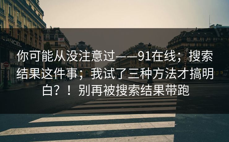 你可能从没注意过——91在线；搜索结果这件事；我试了三种方法才搞明白？！别再被搜索结果带跑  第1张