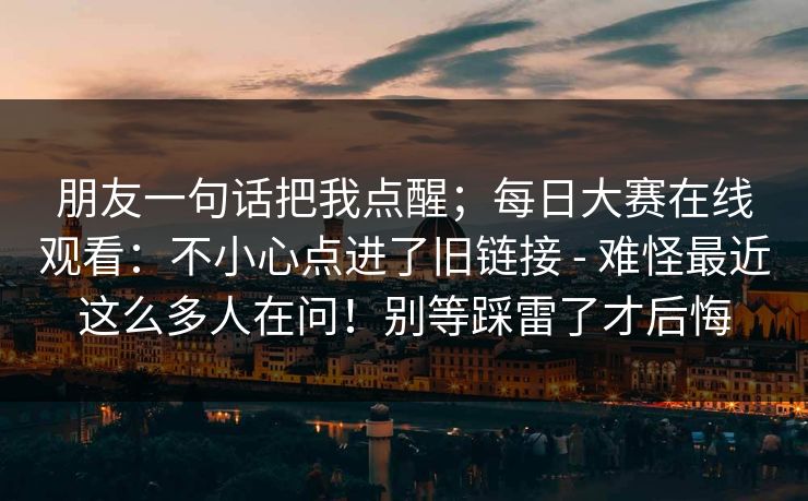 朋友一句话把我点醒；每日大赛在线观看：不小心点进了旧链接 - 难怪最近这么多人在问！别等踩雷了才后悔  第1张