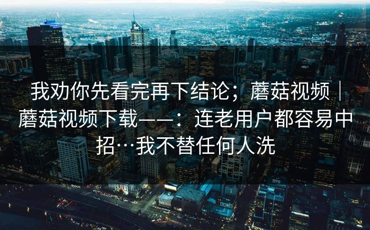 我劝你先看完再下结论；蘑菇视频｜蘑菇视频下载——：连老用户都容易中招…我不替任何人洗  第1张